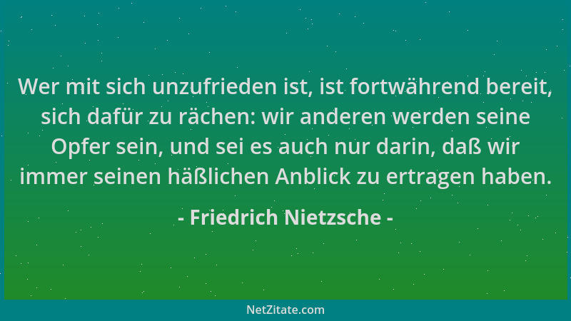Friedrich Nietzsche - Wer mit sich unzufrieden ist, ist fortwährend bereit, sich dafür zu rächen: wir anderen werden seine...