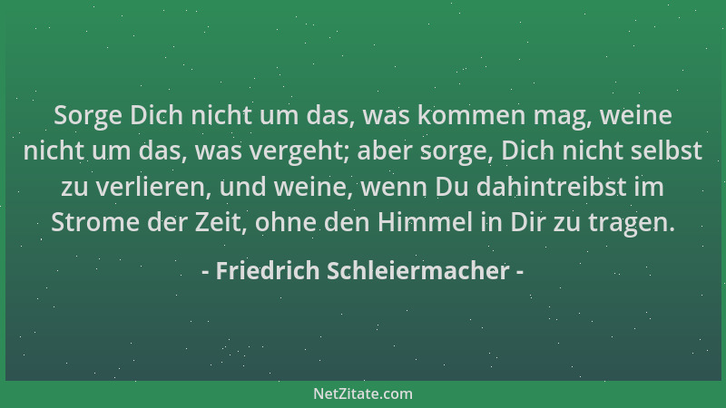 Friedrich Schleiermacher - Sorge Dich nicht um das, was kommen mag, weine nicht um das, was vergeht; aber sorge, Dich nicht...