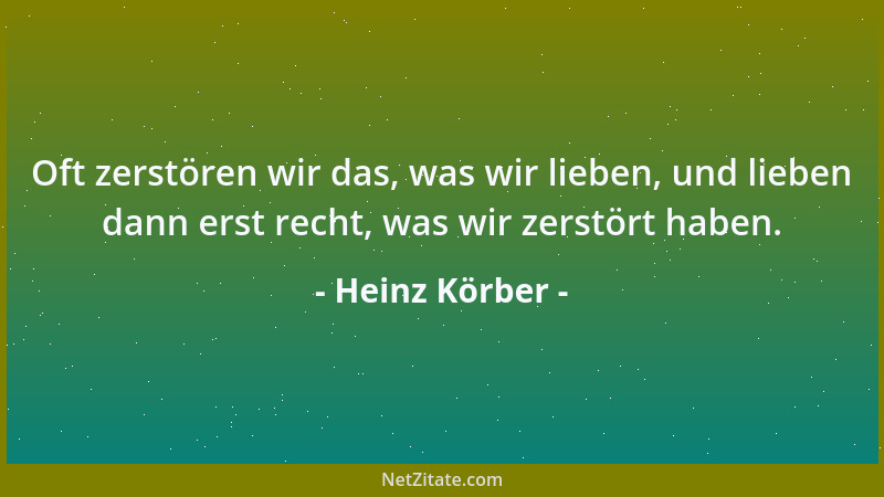 Heinz Körber - Oft zerstören wir das, was wir lieben, und lieben dann erst recht, was wir zerstört haben....