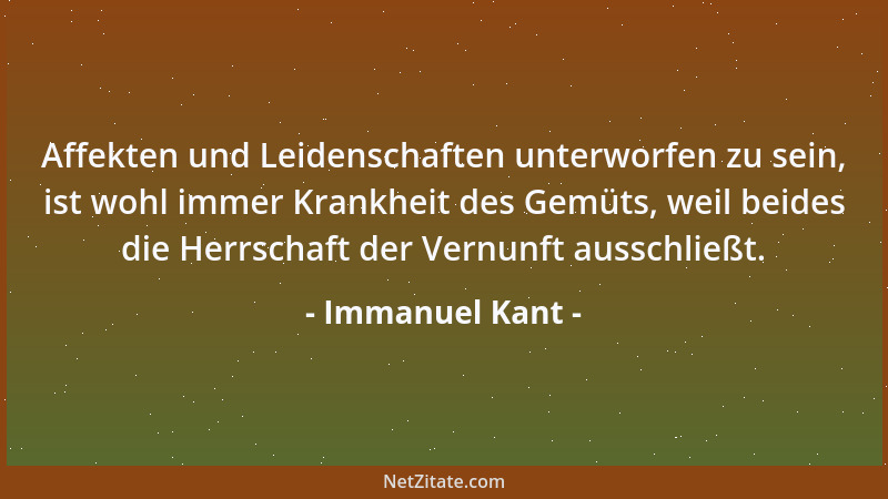 Immanuel Kant - Affekten und Leidenschaften unterworfen zu sein, ist wohl immer Krankheit des Gemüts, weil beides die Herrs...