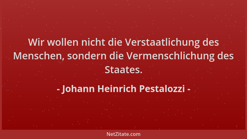 Johann Heinrich Pestalozzi - Wir wollen nicht die Verstaatlichung des Menschen, sondern die Vermenschlichung des Staates....