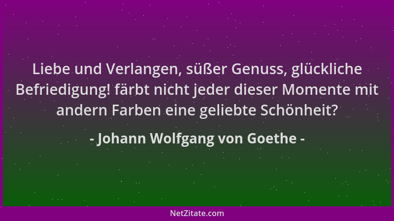 Johann Wolfgang von Goethe - Liebe und Verlangen, süßer Genuss, glückliche Befriedigung! färbt nicht jeder dieser Momente m...