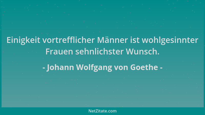 Johann Wolfgang von Goethe - Einigkeit vortrefflicher Männer ist wohlgesinnter Frauen sehnlichster Wunsch....