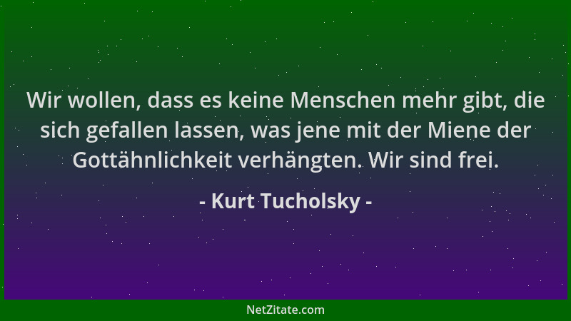 Kurt Tucholsky - Wir wollen, dass es keine Menschen mehr gibt, die sich gefallen lassen, was jene mit der Miene der Gottähn...