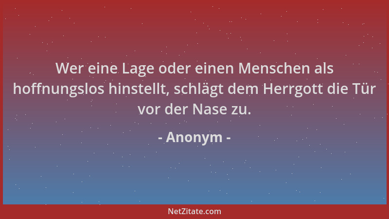 Anonym - Wer eine Lage oder einen Menschen als hoffnungslos hinstellt, schlägt dem Herrgott die Tür vor der Nase zu....