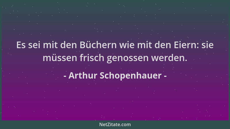 Arthur Schopenhauer - Es sei mit den Büchern wie mit den Eiern: sie müssen frisch genossen werden....