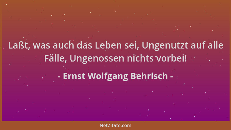 Ernst Wolfgang Behrisch - Laßt, was auch das Leben sei, Ungenutzt auf alle Fälle, Ungenossen nichts vorbei!...