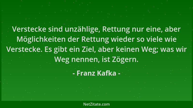 Franz Kafka - Verstecke sind unzählige, Rettung nur eine, aber Möglichkeiten der Rettung wieder so viele wie Verstecke. Es...