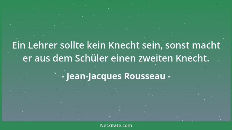 Jean-Jacques Rousseau - Ein Lehrer sollte kein Knecht sein, sonst macht er aus dem Schüler einen zweiten Knecht....