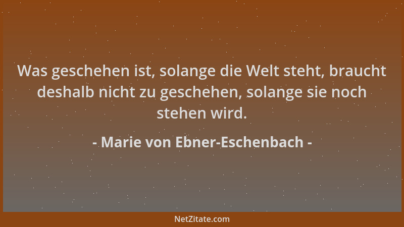 Marie von Ebner-Eschenbach - Was geschehen ist, solange die Welt steht, braucht deshalb nicht zu geschehen, solange sie noc...