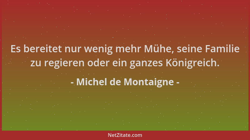 Michel de Montaigne - Es bereitet nur wenig mehr Mühe, seine Familie zu regieren oder ein ganzes Königreich....