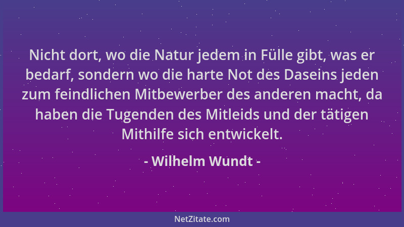 Wilhelm Wundt - Nicht dort, wo die Natur jedem in Fülle gibt, was er bedarf, sondern wo die harte Not des Daseins jeden zum...
