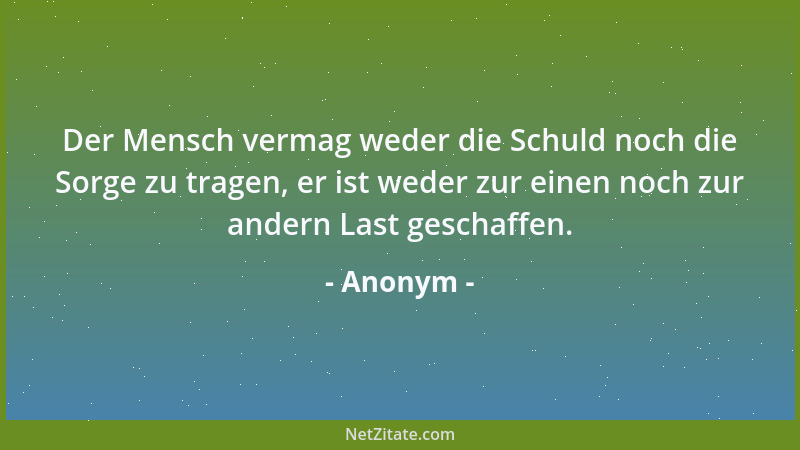 Anonym - Der Mensch vermag weder die Schuld noch die Sorge zu tragen, er ist weder zur einen noch zur andern Last geschaffe...