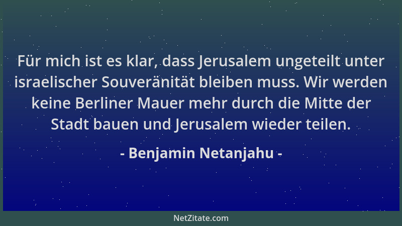 Benjamin Netanjahu - Für mich ist es klar, dass Jerusalem ungeteilt unter israelischer Souveränität bleiben muss. Wir werde...