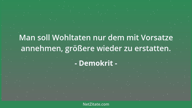 Demokrit - Man soll Wohltaten nur dem mit Vorsatze annehmen, größere wieder zu erstatten....