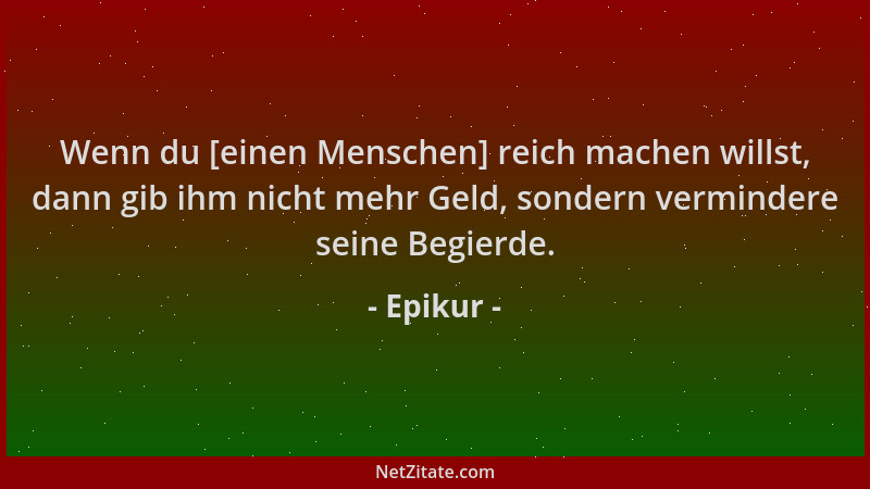 Epikur - Wenn du [einen Menschen] reich machen willst, dann gib ihm nicht mehr Geld, sondern vermindere seine Begierde....