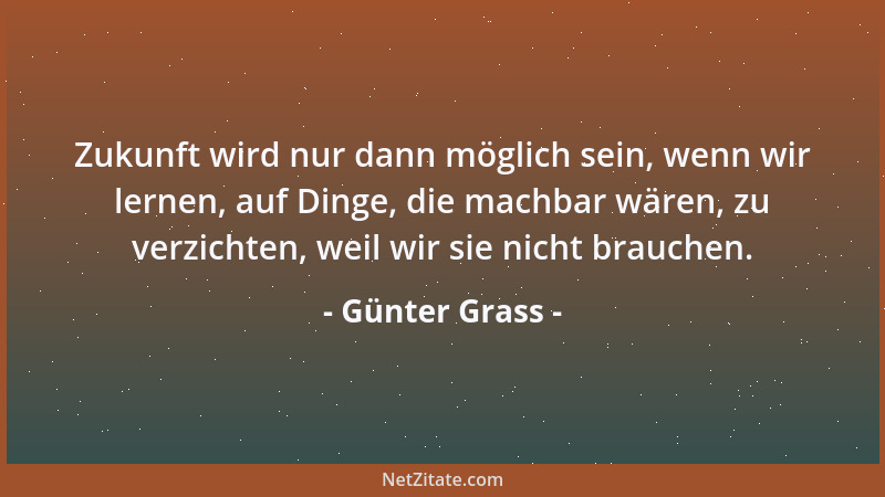 Günter Grass - Zukunft wird nur dann möglich sein, wenn wir lernen, auf Dinge, die machbar wären, zu verzichten, weil wir s...