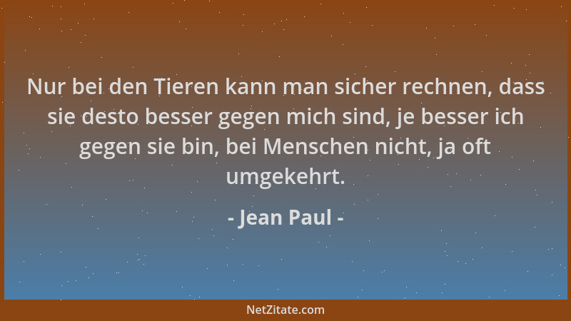 Jean Paul - Nur bei den Tieren kann man sicher rechnen, dass sie desto besser gegen mich sind, je besser ich gegen sie bin,...