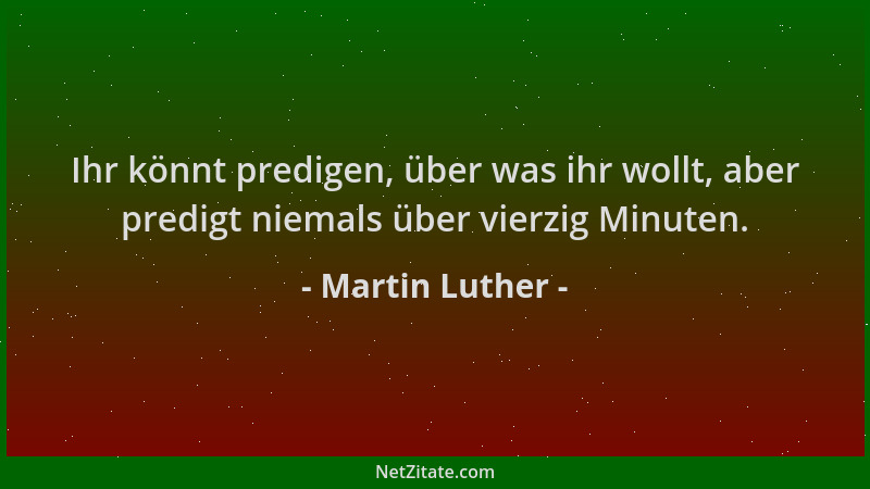 Martin Luther - Ihr könnt predigen, über was ihr wollt, aber predigt niemals über vierzig Minuten....