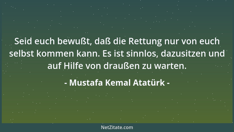 Mustafa Kemal Atatürk - Seid euch bewußt, daß die Rettung nur von euch selbst kommen kann. Es ist sinnlos, dazusitzen und a...