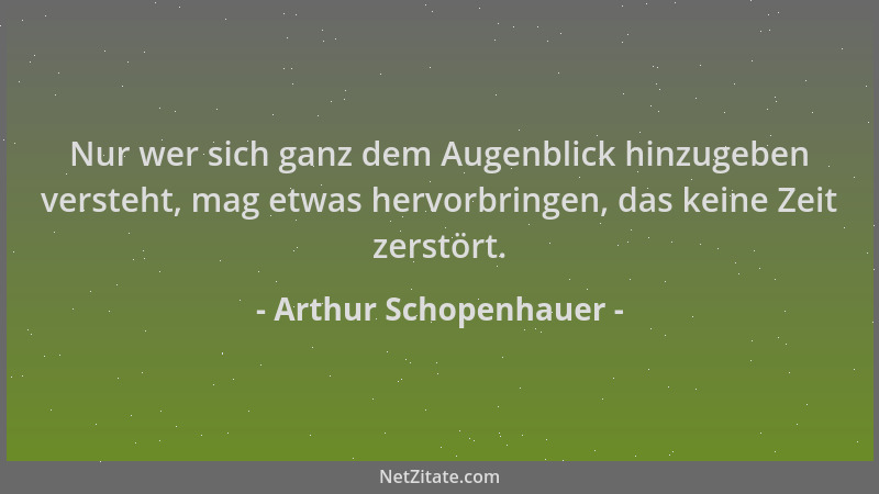 Arthur Schopenhauer - Nur wer sich ganz dem Augenblick hinzugeben versteht, mag etwas hervorbringen, das keine Zeit zerstör...