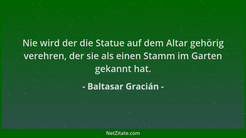 Baltasar Gracián - Nie wird der die Statue auf dem Altar gehörig verehren, der sie als einen Stamm im Garten gekannt hat....
