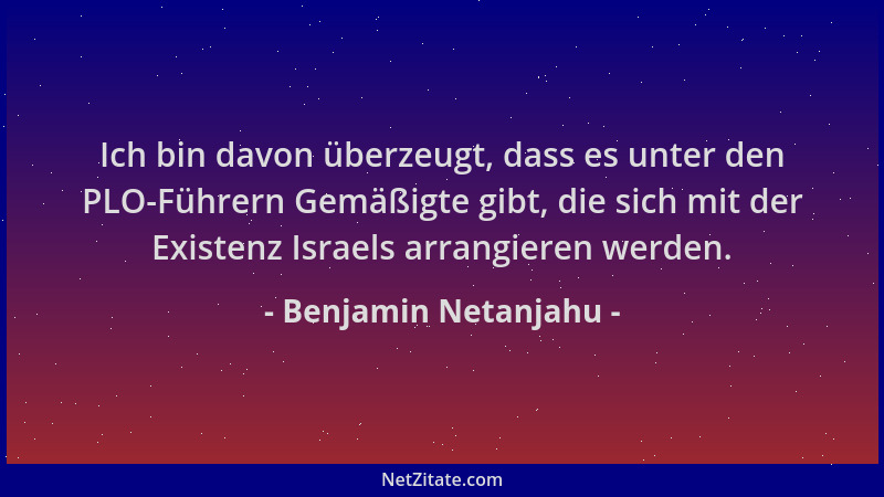Benjamin Netanjahu - Ich bin davon überzeugt, dass es unter den PLO-Führern Gemäßigte gibt, die sich mit der Existenz Israe...