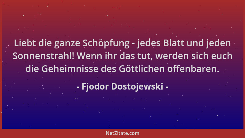 Fjodor Dostojewski - Liebt die ganze Schöpfung - jedes Blatt und jeden Sonnenstrahl! Wenn ihr das tut, werden sich euch die...