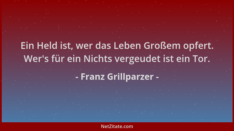 Franz Grillparzer - Ein Held ist, wer das Leben Großem opfert. Wer 's für ein Nichts vergeudet ist ein Tor....