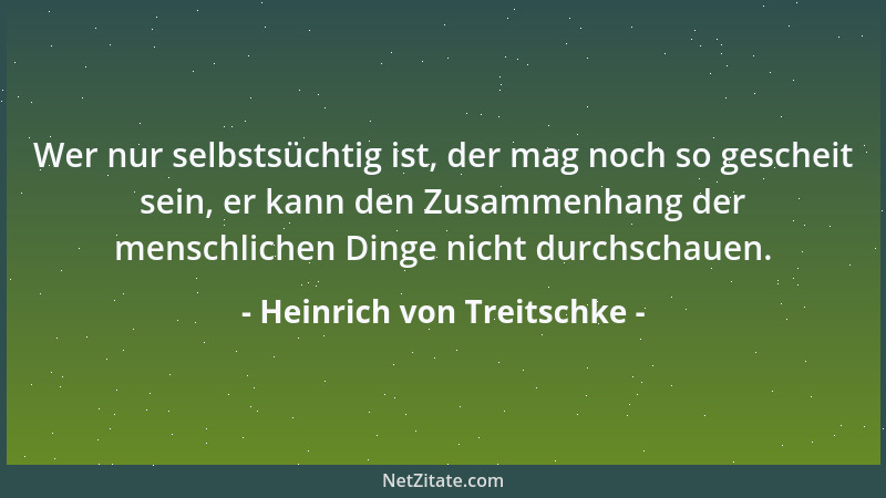 Heinrich von Treitschke - Wer nur selbstsüchtig ist, der mag noch so gescheit sein, er kann den Zusammenhang der menschlich...