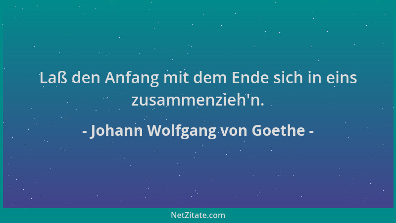Johann Wolfgang von Goethe - Laß den Anfang mit dem Ende sich in eins zusammenzieh 'n....