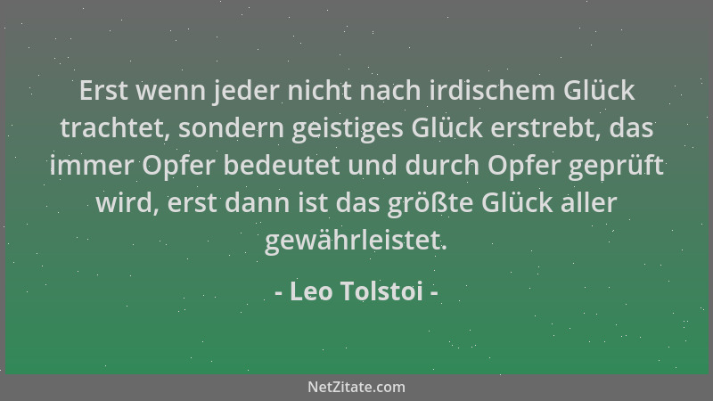 Leo Tolstoi - Erst wenn jeder nicht nach irdischem Glück trachtet, sondern geistiges Glück erstrebt, das immer Opfer bedeut...