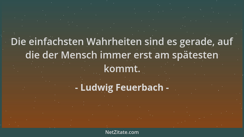 Ludwig Feuerbach - Die einfachsten Wahrheiten sind es gerade, auf die der Mensch immer erst am spätesten kommt....