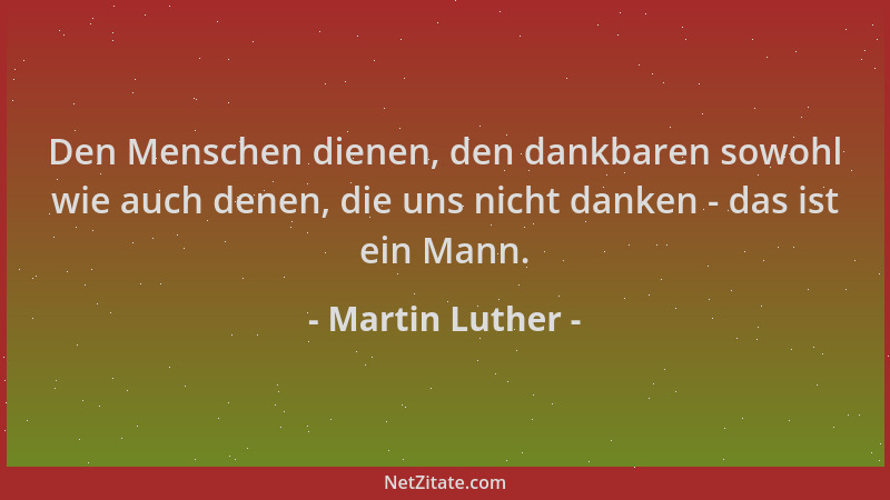 Martin Luther - Den Menschen dienen, den dankbaren sowohl wie auch denen, die uns nicht danken - das ist ein Mann....