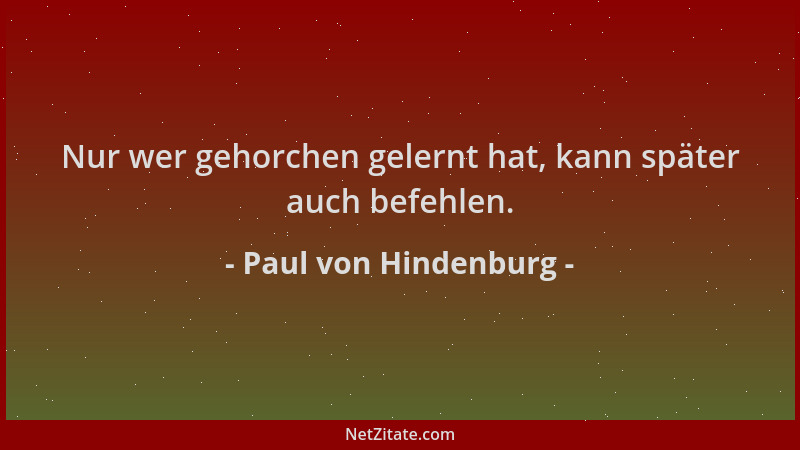 Paul von Hindenburg - Nur wer gehorchen gelernt hat, kann später auch befehlen....