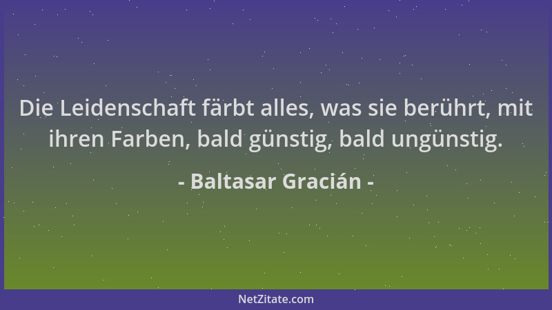 Baltasar Gracián - Die Leidenschaft färbt alles, was sie berührt, mit ihren Farben, bald günstig, bald ungünstig....