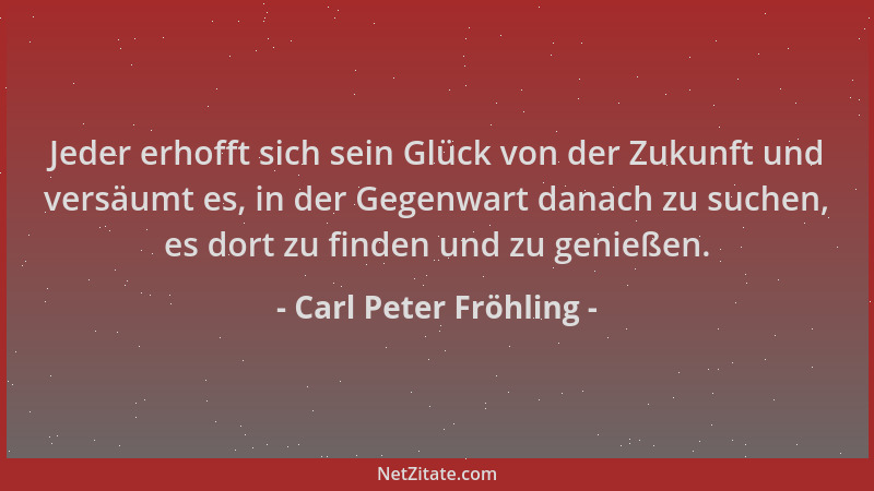 Carl Peter Fröhling - Jeder erhofft sich sein Glück von der Zukunft und versäumt es, in der Gegenwart danach zu suchen, es...