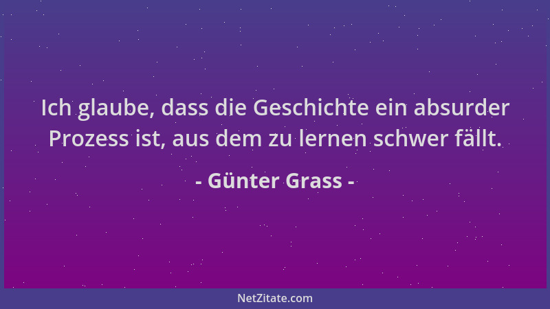 Günter Grass - Ich glaube, dass die Geschichte ein absurder Prozess ist, aus dem zu lernen schwer fällt....