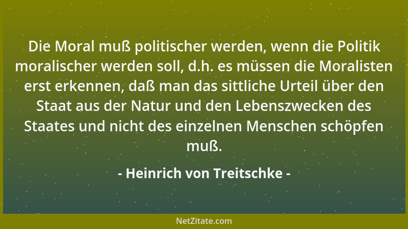 Heinrich von Treitschke - Die Moral muß politischer werden, wenn die Politik moralischer werden soll, d.h. es müssen die Mo...