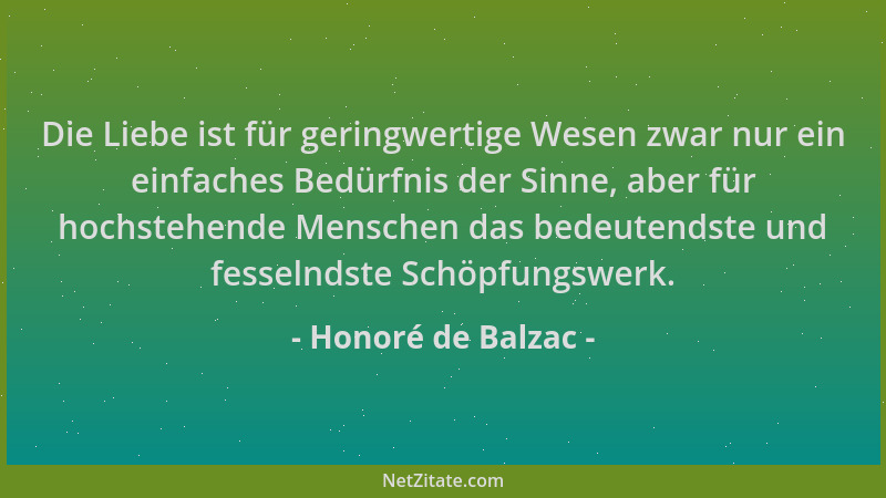Honoré de Balzac - Die Liebe ist für geringwertige Wesen zwar nur ein einfaches Bedürfnis der Sinne, aber für hochstehende...