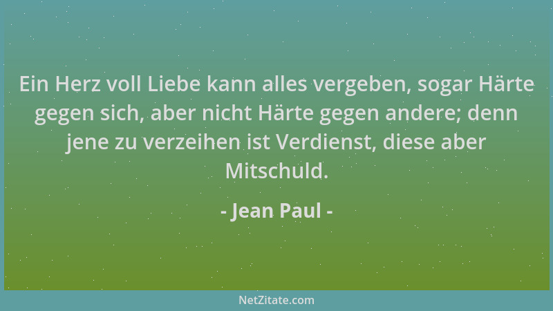 Jean Paul - Ein Herz voll Liebe kann alles vergeben, sogar Härte gegen sich, aber nicht Härte gegen andere; denn jene zu ve...