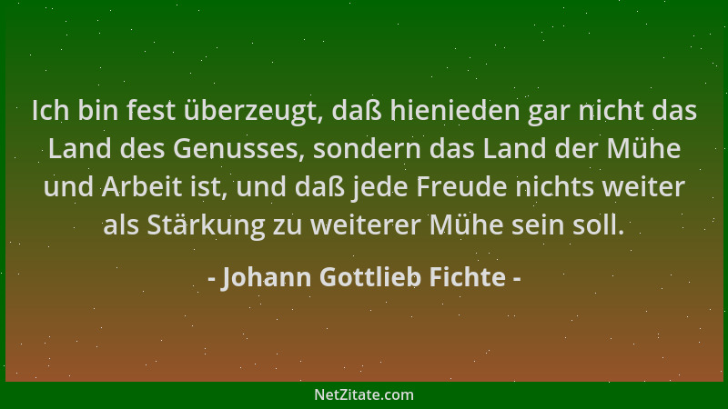 Johann Gottlieb Fichte - Ich bin fest überzeugt, daß hienieden gar nicht das Land des Genusses, sondern das Land der Mühe u...