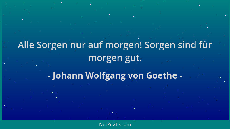Johann Wolfgang von Goethe - Alle Sorgen nur auf morgen! Sorgen sind für morgen gut....