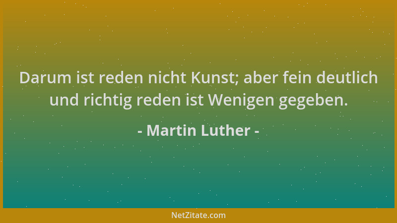 Martin Luther - Darum ist reden nicht Kunst; aber fein deutlich und richtig reden ist Wenigen gegeben....