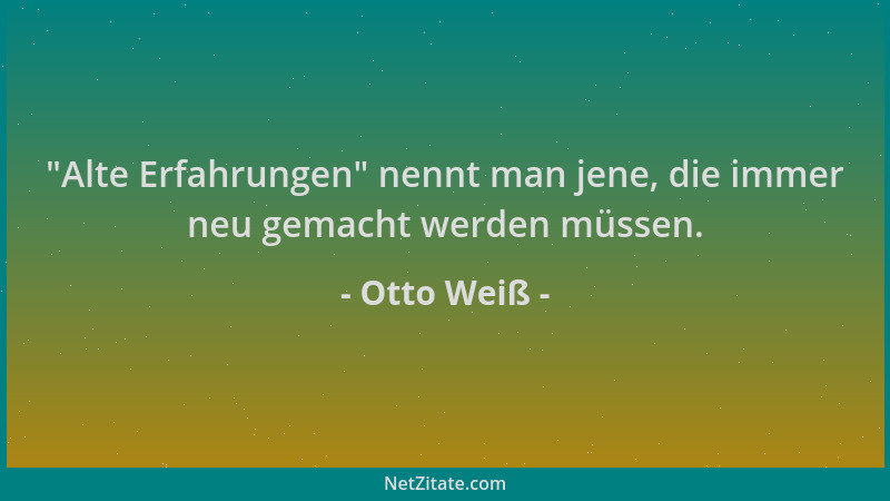 Otto Weiß -  "Alte Erfahrungen " nennt man jene, die immer neu gemacht werden müssen....
