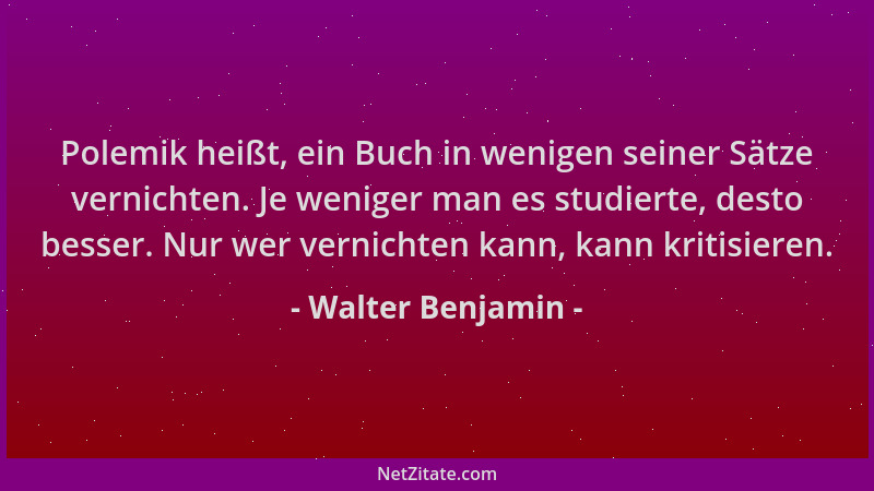 Walter Benjamin - Polemik heißt, ein Buch in wenigen seiner Sätze vernichten. Je weniger man es studierte, desto besser. Nu...
