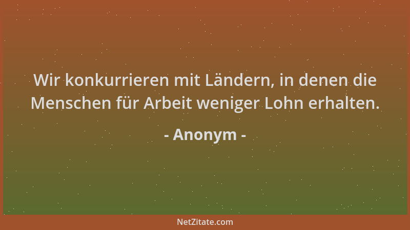 Anonym - Wir konkurrieren mit Ländern, in denen die Menschen für Arbeit weniger Lohn erhalten....