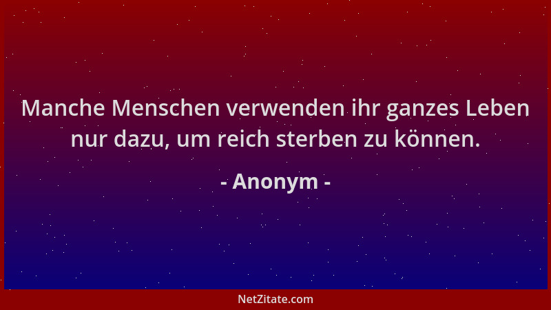 Anonym - Manche Menschen verwenden ihr ganzes Leben nur dazu, um reich sterben zu können....