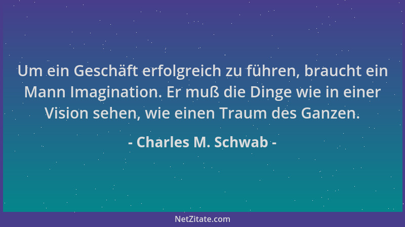 Charles M. Schwab - Um ein Geschäft erfolgreich zu führen, braucht ein Mann Imagination. Er muß die Dinge wie in einer Visi...