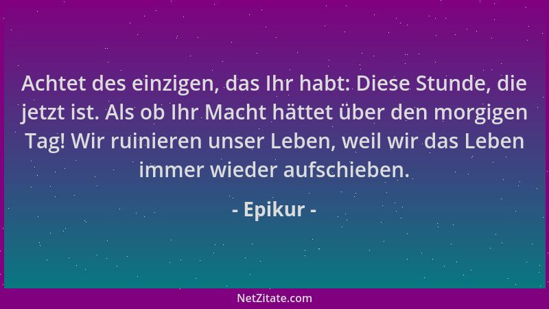 Epikur - Achtet des einzigen, das Ihr habt: Diese Stunde, die jetzt ist. Als ob Ihr Macht hättet über den morgigen Tag! Wir...
